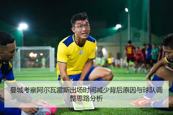 曼城考察阿尔瓦雷斯出场时间减少背后原因与球队调整思路分析