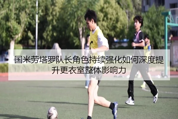 国米劳塔罗队长角色持续强化如何深度提升更衣室整体影响力